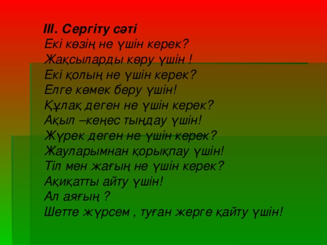 ІІІ. Сергіту сәті Екі көзің не үшін керек? Жақсыларды көру үшін ! Екі қолың не үшін керек? Елге көмек беру үшін! Құлақ деген не үшін керек? Ақыл –кеңес тыңдау үшін! Жүрек деген не үшін керек? Жауларымнан қорықпау үшін! Тіл мен жағың не үшін керек? Ақиқатты айту үшін! Ал аяғың ? Шетте жүрсем , туған жерге қайту үшін!