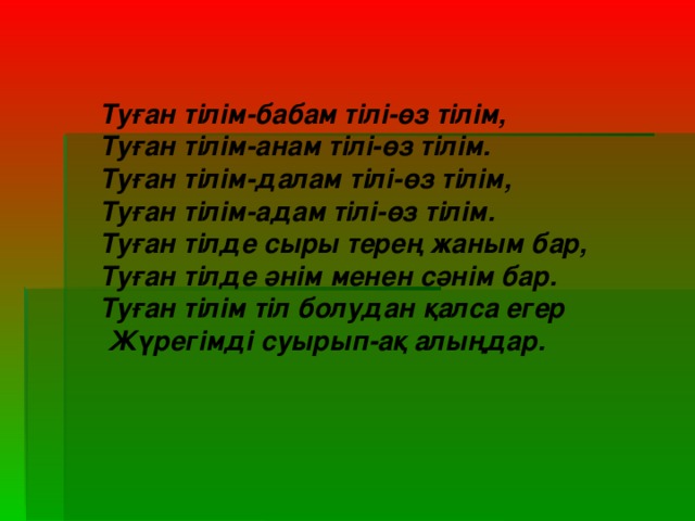 Туған тілім-бабам тілі-өз тілім, Туған тілім-анам тілі-өз тілім. Туған тілім-далам тілі-өз тілім, Туған тілім-адам тілі-өз тілім. Туған тілде сыры терең жаным бар, Туған тілде әнім менен сәнім бар. Туған тілім тіл болудан қалса егер  Жүрегімді суырып-ақ алыңдар.