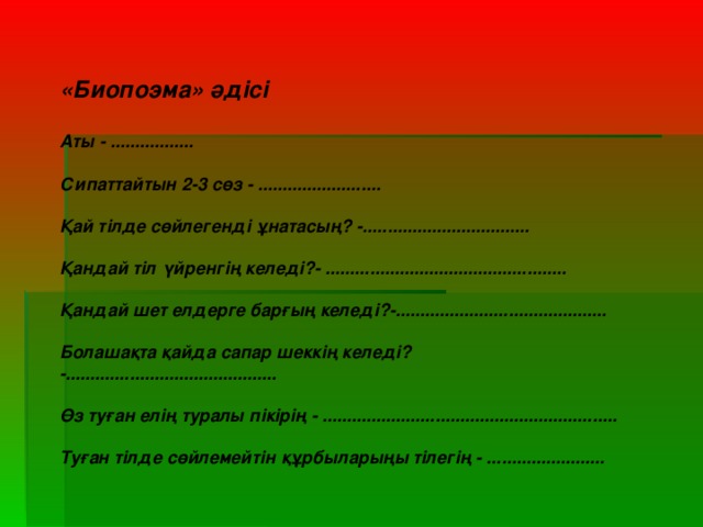 «Биопоэма» әдісі  Аты - .................  Сипаттайтын 2-3 сөз - .........................  Қай тілде сөйлегенді ұнатасың? -..................................  Қандай тіл үйренгің келеді?- .................................................  Қандай шет елдерге барғың келеді?-...........................................  Болашақта қайда сапар шеккің келеді? -...........................................  Өз туған елің туралы пікірің - ............................................................  Туған тілде сөйлемейтін құрбыларыңы тілегің - ........................