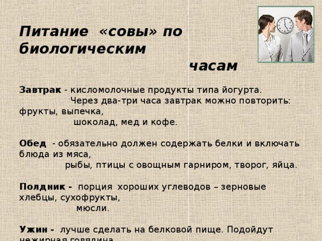 Питание «совы» по биологическим  часам   Завтрак - кисломолочные продукты типа йогурта.  Через два-три часа завтрак можно повторить: фрукты, выпечка,  шоколад, мед и кофе.   Обед - обязательно должен содержать белки и включать блюда из мяса,  рыбы, птицы с овощным гарниром, творог, яйца.   Полдник - порция хороших углеводов – зерновые хлебцы, сухофрукты,  мюсли.   Ужин - лучше сделать на белковой пище. Подойдут нежирная говядина,  рыба, птица, около 10 часов вечера можно съесть бутерброд с  кусочком курицы или рыбы, выпить стакан кефира.