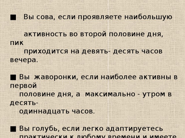 ■ Вы сова, если проявляете наибольшую  активность во второй половине дня, пик  приходится на девять- десять часов вечера. ■ Вы жаворонки, если наиболее активны в первой  половине дня, а максимально - утром в десять-  одиннадцать часов. ■ Вы голубь, если легко адаптируетесь  практически к любому времени и имеете  примерно одинаковую активность на  протяжении всего рабочего дня.