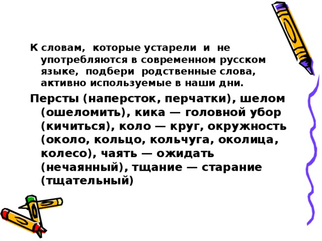 К словам, которые устарели и не употребляются в современном русском языке, подбери родственные слова, активно используемые в наши дни. Персты (наперсток, перчатки), шелом (ошеломить), кика — головной убор (кичиться), коло — круг, окружность (около, кольцо, кольчуга, околица, колесо), чаять — ожидать (нечаянный), тщание — старание (тщательный)