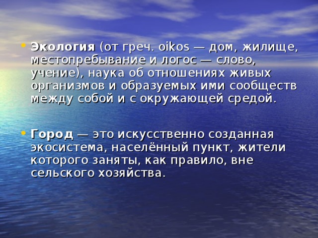 Экология (от греч. oikos — дом, жилище,  местопребывание и логос — слово, учение), наука об отношениях живых организмов и образуемых ими сообществ между собой и с окружающей средой.  Город — это искусственно созданная экосистема, населённый пункт, жители которого заняты, как правило, вне сельского хозяйства.