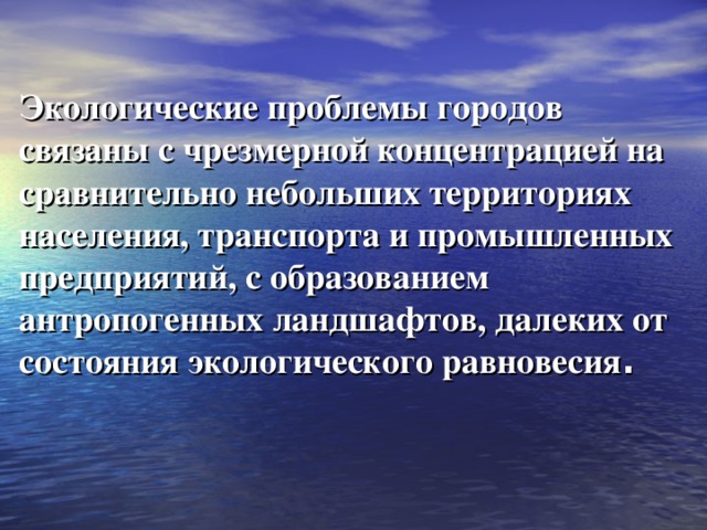 Экологические проблемы городов связаны с чрезмерной концентрацией на сравнительно небольших территориях населения, транспорта и промышленных предприятий, с образованием антропогенных ландшафтов, далеких от состояния экологического равновесия .