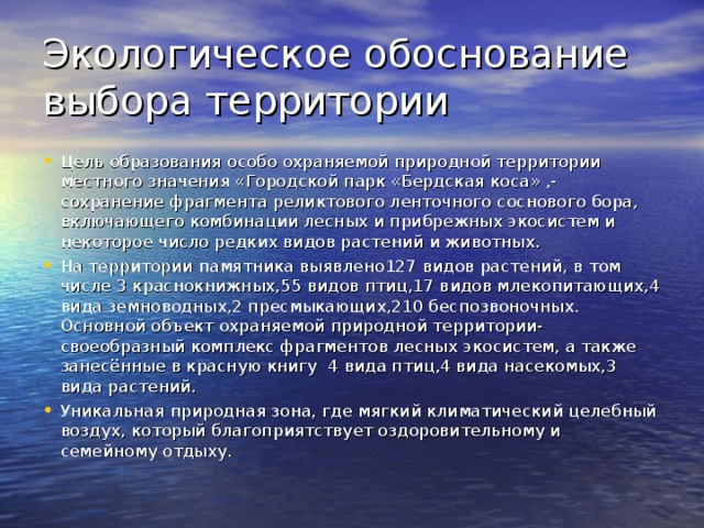 Памятники природы Уникальные, невосполнимые, ценные в экологическом, научном, культурном и эстетическом смысле участки Земли.  На территории города Бердска находится один памятник природы регионального значения «Бердкая дача» и один местного значения  «Бердская коса».Решение об организации особо охраняемой природной территории местного значения «Городской парк Бердская коса» было вынесено Главой МУНИЦИПАЛЬНОГО ОБРАЗОВАНИЯ ГОРОДА БЕРДСКА НОВОСИБИРСКОЙ ОБЛАСТИ ОТ 19.01.2009 года