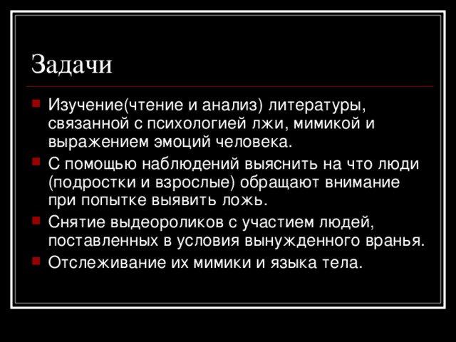 Изучение(чтение и анализ) литературы, связанной с психологией лжи, мимикой и выражением эмоций человека. С помощью наблюдений выяснить на что люди (подростки и взрослые) обращают внимание при попытке выявить ложь. Снятие выдеороликов с участием людей, поставленных в условия вынужденного вранья. Отслеживание их мимики и языка тела.