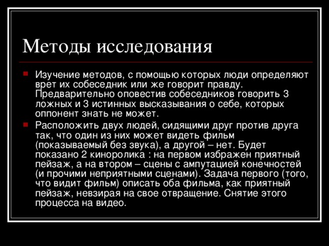 Изучение методов, с помощью которых люди определяют врет их собеседник или же говорит правду. Предварительно оповестив собеседников говорить 3 ложных и 3 истинных высказывания о себе, которых оппонент знать не может. Расположить двух людей, сидящими друг против друга так, что один из них может видеть фильм (показываемый без звука), а другой – нет. Будет показано 2 киноролика : на первом избражен приятный пейзаж, а на втором – сцены с ампутацией конечностей (и прочими неприятными сценами). Задача первого (того, что видит фильм) описать оба фильма, как приятный пейзаж, невзирая на свое отвращение. Снятие этого процесса на видео.