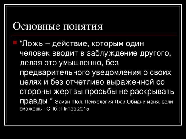 “ Ложь – действие, которым один человек вводит в заблуждение другого, делая это умышленно, без предварительного уведомления о своих целях и без отчетливо выраженной со стороны жертвы просьбы не раскрывать правды. ”  Экман  Пол. Психология Лжи.Обмани меня, если сможешь - СПб.: Питер,2015.