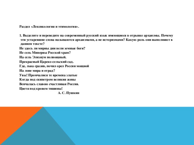 Раздел «Лексикология и этимология».  1. Выделите и переведите на современный русский язык имеющиеся в отрывке архаизмы. Почему эти устаревшие слова называются архаизмами, а не историзмами? Какую роль они выполняют в данном тексте? Не здесь ли мирны дни вели земные боги? Не сель Минервы Росской храм? На сель Элизиум полнощный. Прекрасный Царско-сельский сад. Где, льва сразив, почил орел России мощной На лоне мира и отрад? Увы! Промчалися те времена златые Когда под скипетром великия жены Венчалась славою счастливая Россия. Цветя под кровом тишины!  А. С. Пушкин