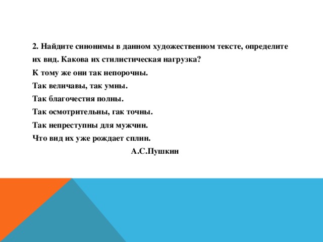 2. Найдите синонимы в данном художественном тексте, определите их вид. Какова их стилистическая нагрузка? К тому же они так непорочны. Так величавы, так умны. Так благочестия полны. Так осмотрительны, гак точны. Так непреступны для мужчин. Что вид их уже рождает сплин.  А.С.Пушкин