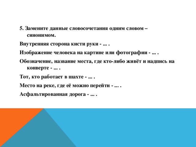 5. Замените данные словосочетания одним словом – синонимом. Внутренняя сторона кисти руки - ... . Изображение человека на картине или фотографии - ... . Обозначение, название места, где кто-либо живёт и надпись на конверте - ... . Тот, кто работает в шахте - ... . Место на реке, где её можно перейти - ... . Асфальтированная дорога - ... .