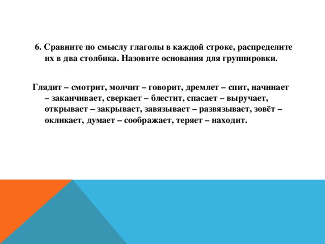 6. Сравните по смыслу глаголы в каждой строке, распределите их в два столбика. Назовите основания для группировки.  Глядит – смотрит, молчит – говорит, дремлет – спит, начинает – заканчивает, сверкает – блестит, спасает – выручает, открывает – закрывает, завязывает – развязывает, зовёт – окликает, думает – соображает, теряет – находит.