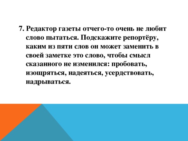 7. Редактор газеты отчего-то очень не любит слово пытаться. Подскажите репортёру, каким из пяти слов он может заменить в своей заметке это слово, чтобы смысл сказанного не изменился: пробовать, изощряться, надеяться, усердствовать, надрываться.