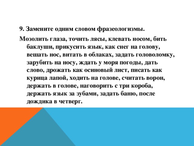 9. Замените одним словом фразеологизмы. Мозолить глаза, точить лясы, клевать носом, бить баклуши, прикусить язык, как снег на голову, вешать нос, витать в облаках, задать головоломку, зарубить на носу, ждать у моря погоды, дать слово, дрожать как осиновый лист, писать как курица лапой, ходить на голове, считать ворон, держать в голове, наговорить с три короба, держать язык за зубами, задать баню, после дождика в четверг.