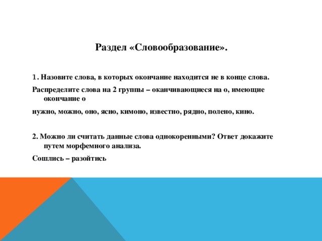 Раздел «Словообразование».  1 . Назовите слова, в которых окончание находится не в конце слова. Распределите слова на 2 группы – оканчивающиеся на о, имеющие окончание о нужно, можно, оно, ясно, кимоно, известно, рядно, полено, кино.  2. Можно ли считать данные слова однокоренными? Ответ докажите путем морфемного анализа. Сошлись – разойтись