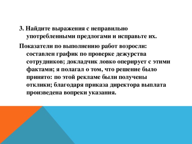 3. Найдите выражения с неправильно употребленными предлогами и исправьте их. Показатели по выполнению работ возросли: составлен график по проверке дежурства сотрудников; докладчик ловко оперирует с этими фактами; я полагал о том, что решение было принято: по этой рекламе были получены отклики; благодаря приказа директора выплата произведена вопреки указания.