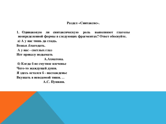 Раздел «Синтаксис».  1. Одинаковую ли синтаксическую роль выполняют глаголы неопределенной формы в следующих фрагментах? Ответ обоснуйте.  а) А у нас тишь да гладь. Божья .благодать.  А у нас - светлых глаз Нет приказу подымать  А.Ахматова.  б) Когда б не смутное влеченье Чего-то жаждущей души. Я здесь остался б - наслажденье Вкушать в неведомой тиши. . .  А.С. Пушкин.