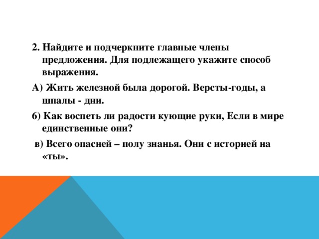 2. Найдите и подчеркните главные члены предложения. Для подлежащего укажите способ выражения. А) Жить железной была дорогой. Версты-годы, а шпалы - дни. 6) Как воспеть ли радости кующие руки, Если в мире единственные они?  в) Всего опасней – полу знанья. Они с историей на «ты».