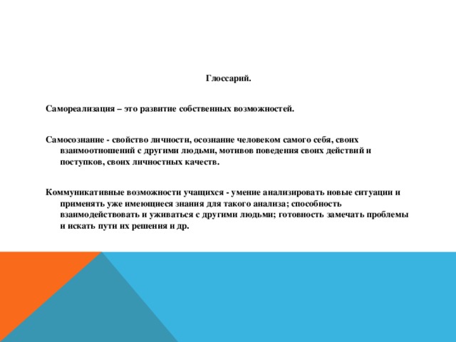 Глоссарий.  Самореализация – это развитие собственных возможностей.  Самосознание - свойство личности, осознание человеком самого себя, своих взаимоотношений с другими людьми, мотивов поведения своих действий и поступков, своих личностных качеств.  Коммуникативные возможности учащихся - умение анализировать новые ситуации и применять уже имеющиеся знания для такого анализа; способность взаимодействовать и уживаться с другими людьми; готовность замечать проблемы и искать пути их решения и др.