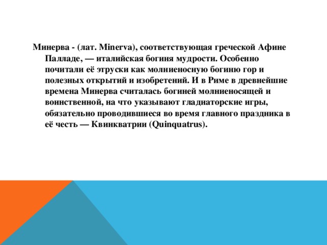 Минерва - (лат. Minerva), соответствующая греческой Афине Палладе, — италийская богиня мудрости. Особенно почитали её этруски как молниеносную богиню гор и полезных открытий и изобретений. И в Риме в древнейшие времена Минерва считалась богиней молниеносящей и воинственной, на что указывают гладиаторские игры, обязательно проводившиеся во время главного праздника в её честь — Квинкватрии (Quinquatrus).