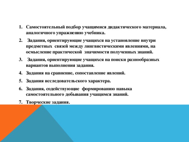 Самостоятельный подбор учащимися дидактического материала, аналогичного упражнению учебника.  Задания, ориентирующие учащихся на установление внутри предметных связей между лингвистическими явлениями, на осмысление практической значимости полученных знаний.  Задания, ориентирующие учащихся на поиски разнообразных вариантов выполнения задания. Задания на сравнение, сопоставление явлений. Задания исследовательского характера. Задания, содействующие формированию навыка самостоятельного добывания учащимся знаний. Творческие задания.