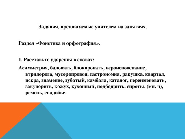 Задания, предлагаемые учителем на занятиях.  Раздел «Фонетика и орфография».  1. Расставьте ударения в словах: Асимметрия, баловать, блокировать, вероисповедание, втридорога, мусоропровод, гастрономия, ракушка, квартал, искра, знамение, зубатый, камбала, каталог, переименовать, закупорить, кожух, кухонный, подбодрить, сироты, (мн. ч), ремень, снадобье.