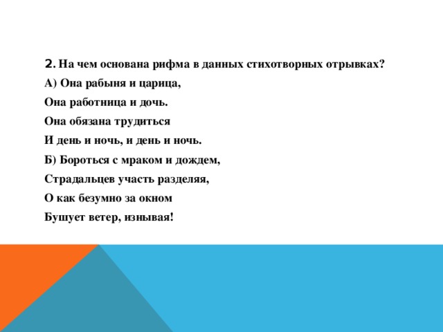 2 . На чем основана рифма в данных стихотворных отрывках? А) Она рабыня и царица, Она работница и дочь. Она обязана трудиться И день и ночь, и день и ночь. Б) Бороться с мраком и дождем, Страдальцев участь разделяя, О как безумно за окном Бушует ветер, изнывая!