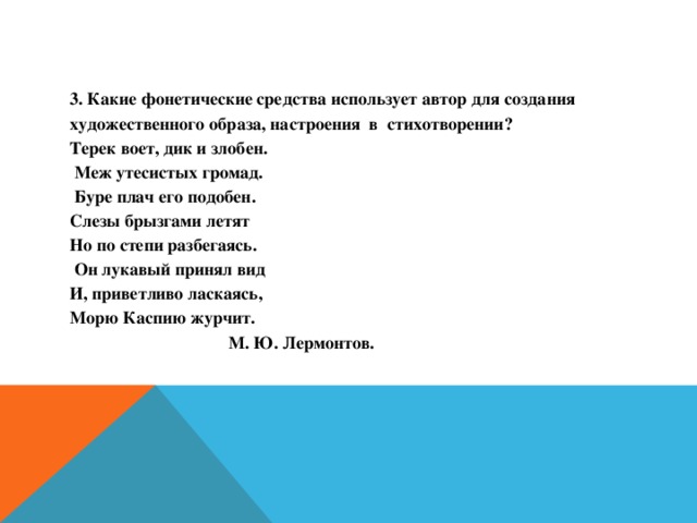 3. Какие фонетические средства использует автор для создания художественного образа, настроения в стихотворении? Терек воет, дик и злобен.  Меж утесистых громад.  Буре плач его подобен. Слезы брызгами летят Но по степи разбегаясь.  Он лукавый принял вид И, приветливо ласкаясь, Морю Каспию журчит.  М. Ю. Лермонтов.