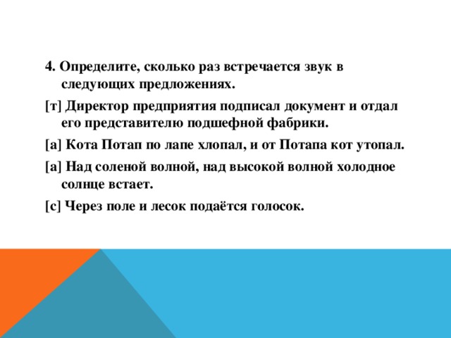 4. Определите, сколько раз встречается звук в следующих предложениях. [т] Директор предприятия подписал документ и отдал его представителю подшефной фабрики. [а] Кота Потап по лапе хлопал, и от Потапа кот утопал. [а] Над соленой волной, над высокой волной холодное солнце встает. [с] Через поле и лесок подаётся голосок.