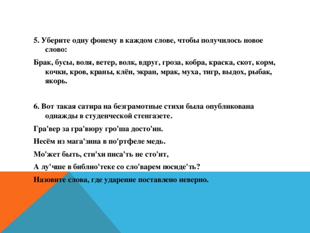 5. Уберите одну фонему в каждом слове, чтобы получилось новое слово: Брак, бусы, воля, ветер, волк, вдруг, гроза, кобра, краска, скот, корм, кочки, кров, краны, клён, экран, мрак, муха, тигр, выдох, рыбак, якорь.  6. Вот такая сатира на безграмотные стихи была опубликована однажды в студенческой стенгазете. Гра'вер за гра'вюру гро'ша досто'ин. Несём из мага'зина в по'ртфеле медь. Мо'жет быть, сти'хи писа'ть не сто'ит, А лу'чше в библио'теке со сло'варем посиде'ть? Назовите слова, где ударение поставлено неверно.