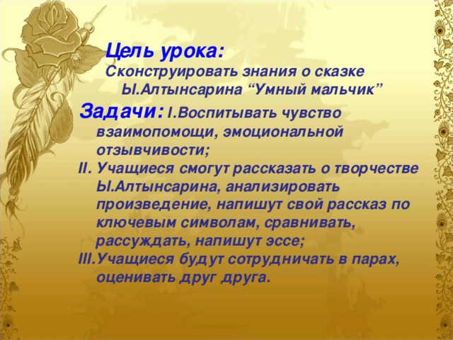 Цель урока:  Сконструировать знания о сказке  Ы.Алтынсарина “Умный мальчик” Задачи:  І.Воспитывать чувство взаимопомощи, эмоциональной отзывчивости; ІІ. Учащиеся смогут рассказать о творчестве Ы.Алтынсарина, анализировать произведение, напишут свой рассказ по ключевым символам, сравнивать, рассуждать, напишут эссе; ІІІ.Учащиеся будут сотрудничать в парах, оценивать друг друга.