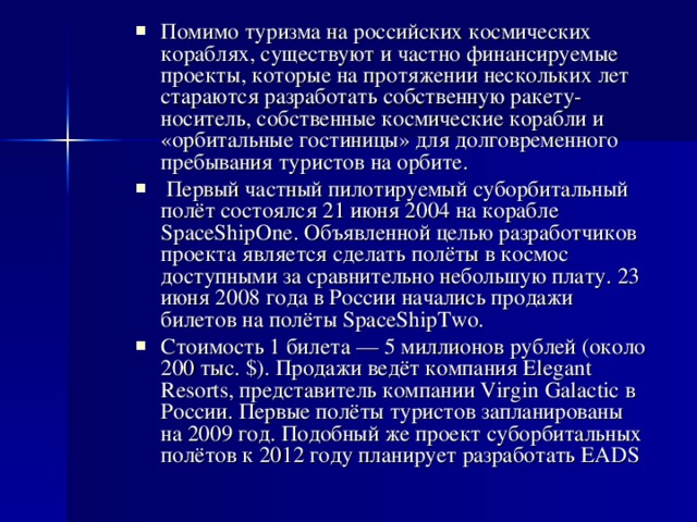 Помимо туризма на российских космических кораблях, существуют и частно финансируемые проекты, которые на протяжении нескольких лет стараются разработать собственную ракету-носитель, собственные космические корабли и «орбитальные гостиницы» для долговременного пребывания туристов на орбите.  Первый частный пилотируемый суборбитальный полёт состоялся 21 июня 2004 на корабле SpaceShipOne. Объявленной целью разработчиков проекта является сделать полёты в космос доступными за сравнительно небольшую плату. 23 июня 2008 года в России начались продажи билетов на полёты SpaceShipTwo. Стоимость 1 билета — 5 миллионов рублей (около 200 тыс. $). Продажи ведёт компания Elegant Resorts, представитель компании Virgin Galactic в России. Первые полёты туристов запланированы на 2009 год. Подобный же проект суборбитальных полётов к 2012 году планирует разработать EADS
