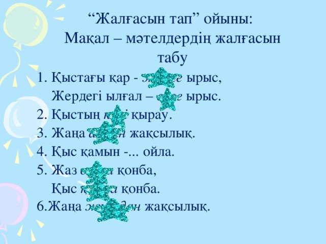 “ Жалғасын тап” ойыны: Мақал – мәтелдердің жалғасын табу 1. Қыстағы қар - жерге ырыс,  Жердегі ылғал – елге ырыс.  2. Қыстың көзі қырау.  3. Жаңа айдан жақсылық.  4. Қыс қамын -... ойла. 5. Жаз сайға қонба,  Қыс қырға қонба. 6.Жаңа жылдан жақсылық.