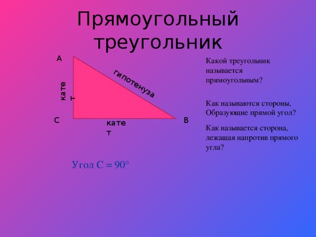 катет гипотенуза Прямоугольный треугольник A Какой треугольник называется прямоугольным? Как называются стороны, Образующие прямой угол? C B катет Как называется сторона, лежащая напротив прямого угла? Угол С = 90°