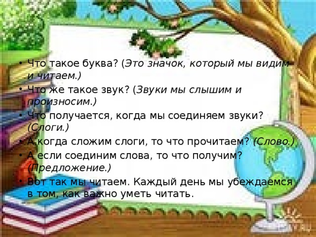 Что такое буква? ( Это значок, который мы видим и читаем.) Что же такое звук? ( Звуки мы слышим и произносим.) Что получается, когда мы соединяем звуки? (Слоги.) А когда сложим слоги, то что прочитаем? (Слово.) А если соединим слова, то что получим? (Предложение.) Вот так мы читаем. Каждый день мы убеждаемся в том, как важно уметь читать.