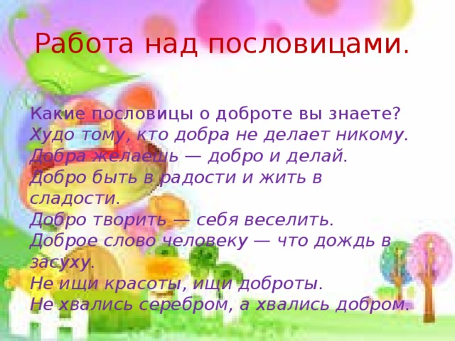 Работа над пословицами.  Какие пословицы о доброте вы знаете? Худо тому, кто добра не делает никому. Добра желаешь — добро и делай. Добро быть в радости и жить в сладости. Добро творить — себя веселить. Доброе слово человеку — что дождь в засуху. Не ищи красоты, ищи доброты. Не хвались серебром, а хвались добром.