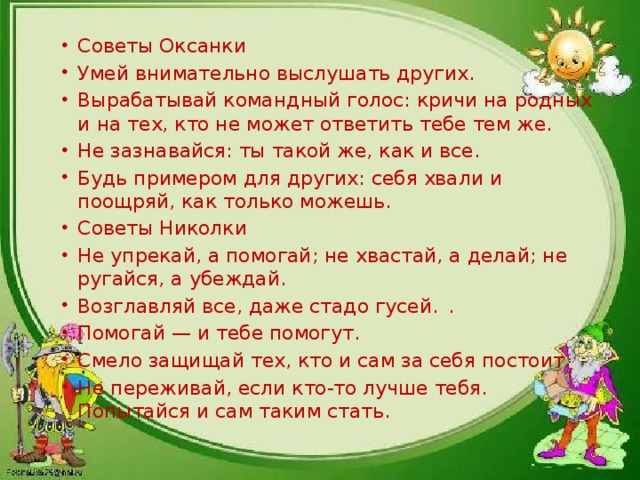 Советы Оксанки Умей внимательно выслушать других. Вырабатывай командный голос: кричи на родных и на тех, кто не может от­ветить тебе тем же. Не зазнавайся: ты такой же, как и все. Будь примером для других: себя хвали и поощряй, как только можешь. Советы Николки Не упрекай, а помогай; не хвастай, а делай; не ругайся, а убеждай. Возглавляй все, даже стадо гусей.  . Помогай — и тебе помогут. Смело защищай тех, кто и сам за себя постоит. Не переживай, если кто-то лучше тебя. Попытайся и сам таким стать.