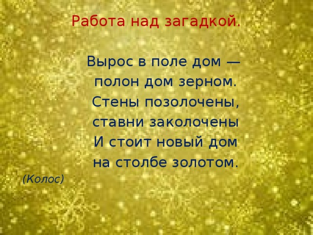 Работа над загадкой.    Вырос в поле дом —  полон дом зерном.  Стены позолочены,  ставни заколочены  И стоит новый дом  на столбе золотом.  (Колос)