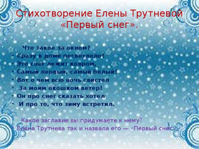 Стихотворение Елены Трутневой «Первый снег».  Что такое за окном? Сразу в доме посветлело! Это снег лежит ковром, Самый первый, самый белый! Вот о чем всю ночь свистел  За моим окошком ветер! Он про снег сказать хотел  И про то, что зиму встретил.  Какое заглавие вы придумаете к нему?