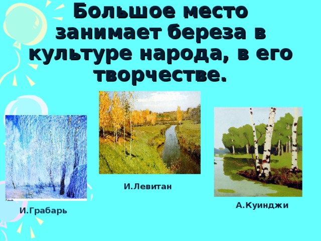 Большое место занимает береза в культуре народа, в его творчестве.   И.Левитан А.Куинджи И.Грабарь