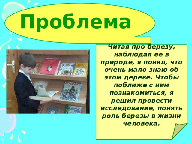 Проблема Читая про березу, наблюдая ее в природе, я понял, что очень мало знаю об этом дереве. Чтобы поближе с ним познакомиться, я решил провести исследование, понять роль березы в жизни человека.