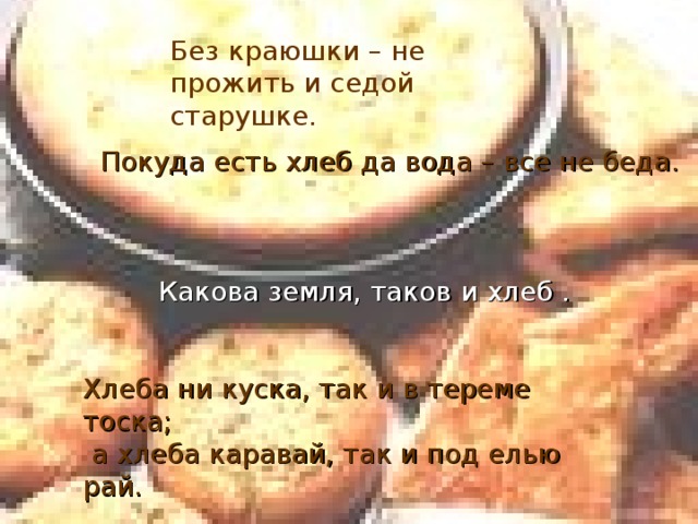 Без краюшки – не прожить и седой старушке. Покуда есть хлеб да вода – все не беда. Какова земля, таков и хлеб . Хлеба ни куска, так и в тереме тоска;  а хлеба каравай, так и под елью рай.