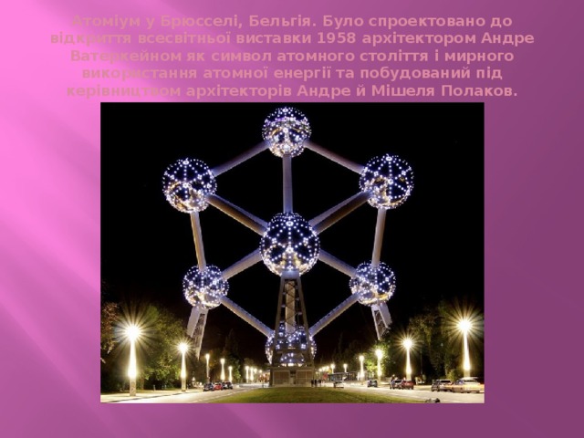 Атоміум у Брюсселі, Бельгія. Було спроектовано до відкриття всесвітньої виставки 1958 архітектором Андре Ватеркейном як символ атомного століття і мирного використання атомної енергії та побудований під керівництвом архітекторів Андре й Мішеля Полаков.