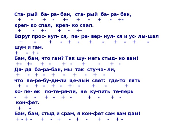 Ста- рый ба- ра- бан, ста- рый ба- ра- бан,  + - + - +- + - + - +- креп- ко спал, креп- ко спал.  + - +- + - +- Вдруг прос- нул- ся, пе- ре- вер- нул- ся и ус- лы-шал  + - + - + - + - + - + - шум и гам. + - + - Бам, бам, что гам? Так шу- меть стыд- но вам!  +- +- + - + - + - + - Дя- дя ба-ра-бан, мы так сту-ча- ли,  + - + - + - + - + - что пе-ре-бу-ди-ли це-лый свет: где-то пять  + - + - + - + - + - + ко- пе- ек по-те-ря-ли, не ку-пить те-перь - + - + - + - + - + -  кон-фет.  + - Бам, бам, стыд и срам, я кон-фет сам вам дам!  + - + - + - + - + - + - + -