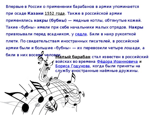 Малый барабан  стал известен в российский войсках во времена Фёдора Иоанновича и Бориса Годунова , когда были приняты на службу иностранные наёмные дружины. Впервые в России о применении барабанов в армии упоминается при осаде Казани 1552 года . Также в российской армии применялись накры (бубны)  — медные котлы, обтянутые кожей. Такие «бубны» имели при себе начальники малых отрядов. Накры привязывали перед всадником, у седла . Били в накр рукояткой плети. По свидетельствам иностранных писателей, в российской армии были и большие «бубны» — их перевозили четыре лошади, а били в них восемь человек.