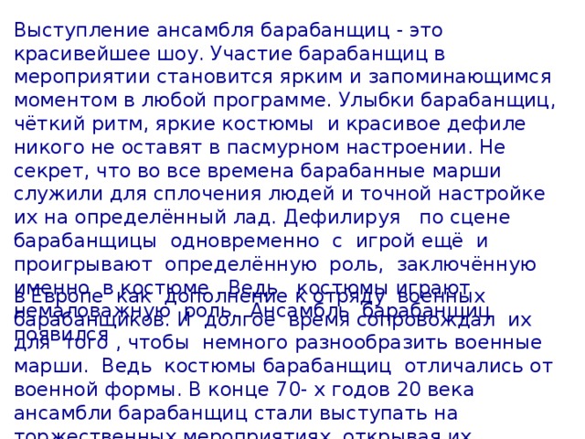 Выступление ансамбля барабанщиц - это красивейшее шоу. Участие барабанщиц в мероприятии становится ярким и запоминающимся моментом в любой программе. Улыбки барабанщиц, чёткий ритм, яркие костюмы и красивое дефиле никого не оставят в пасмурном настроении. Не секрет, что во все времена барабанные марши служили для сплочения людей и точной настройке их на определённый лад. Дефилируя по сцене барабанщицы одновременно с игрой ещё и проигрывают определённую роль, заключённую именно в костюме . Ведь костюмы играют немаловажную роль. Ансамбль барабанщиц появился в Европе как дополнение к отряду военных барабанщиков. И долгое время сопровождал их для того , чтобы немного разнообразить военные марши. Ведь костюмы барабанщиц отличались от военной формы. В конце 70- х годов 20 века ансамбли барабанщиц стали выступать на торжественных мероприятиях, открывая их.