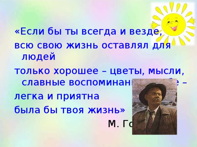 «Если бы ты всегда и везде, всю свою жизнь оставлял для людей только хорошее – цветы, мысли, славные воспоминания о себе – легка и приятна была бы твоя жизнь»  М. Горький