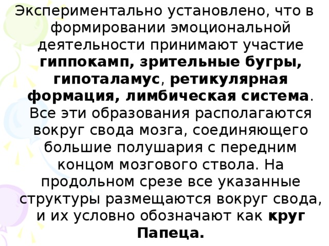 Экспериментально установлено, что в формировании эмоциональной деятельности принимают участие гиппокамп,  зрительные бугры, гипоталамус , ретикулярная формация, лимбическая система . Все эти образования располагаются вокруг свода мозга, соединяющего большие полушария с передним концом мозгового ствола. На продольном срезе все указанные структуры размещаются вокруг свода, и их условно обозначают как круг Папеца.