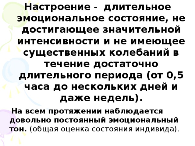 Настроение - длительное эмоциональное состояние, не достигающее значительной интенсивности и не имеющее существенных колебаний в течение достаточно длительного периода (от 0,5 часа до нескольких дней и даже недель).  На всем протяжении наблюдается довольно постоянный эмоциональный тон. (общая оценка состояния индивида).