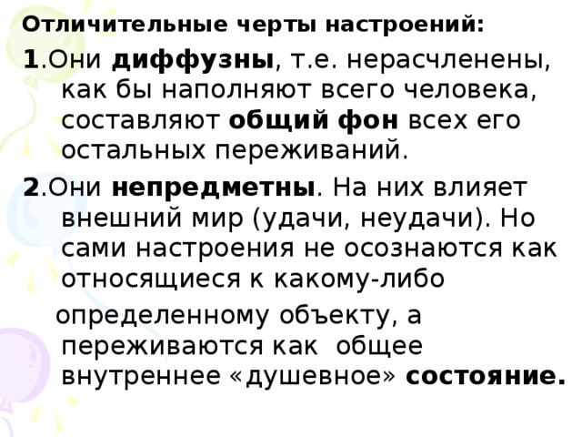 Отличительные черты настроений: 1 .Они диффузны , т.е. нерасчленены, как бы наполняют всего человека, составляют общий  фон всех его остальных переживаний. 2 .Они непредметны . На них влияет внешний мир (удачи, неудачи). Но сами настроения не осознаются как относящиеся к какому-либо  определенному объекту, а переживаются как общее внутреннее «душевное» состояние.